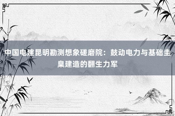 中国电建昆明勘测想象磋磨院：鼓动电力与基础圭臬建造的翻生力军